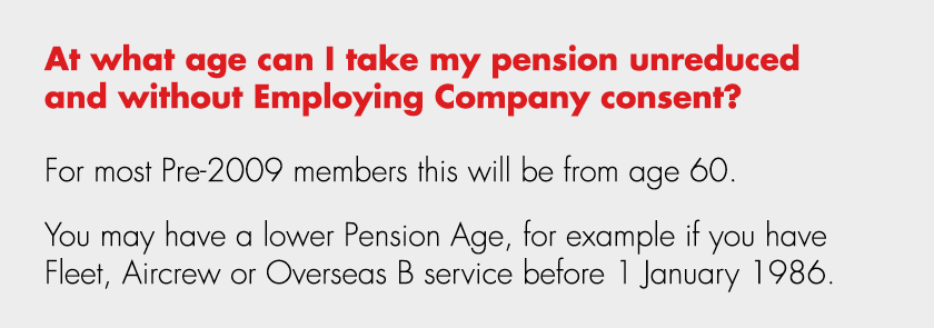 At what age can I take my pension unreduced and without Employing Company consent? For most Pre 2009 members this wil...