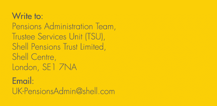 Write to: Pensions Administration Team, Trustee Services Unit (TSU), Shell Pensions Trust Limited, Shell Centre, Lond...