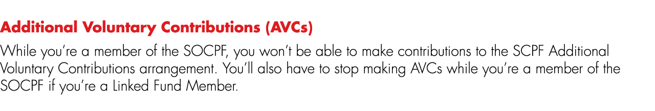 Additional Voluntary Contributions (AVCs) While you’re a member of the SOCPF, you won’t be able to make contributions...